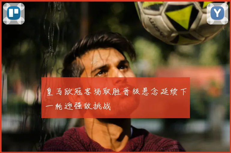 皇马欧冠客场取胜晋级悬念延续下一轮迎强敌挑战