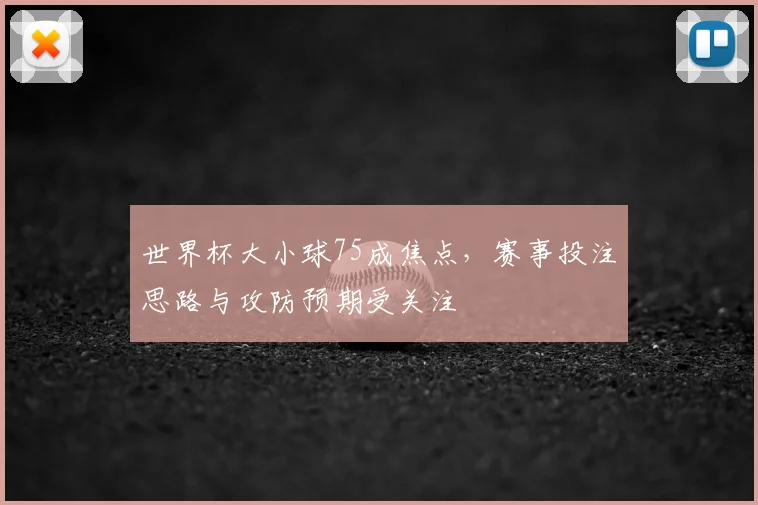 世界杯大小球75成焦点,赛事投注思路与攻防预期受关注