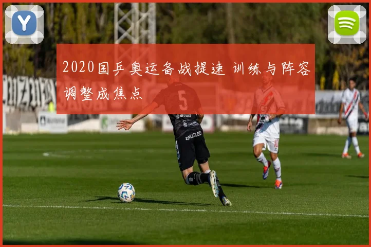 2020国乒奥运备战提速 训练与阵容调整成焦点