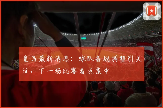 皇马最新消息：球队备战调整引关注，下一场比赛看点集中