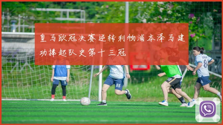 皇马欧冠决赛逆转利物浦本泽马建功捧起队史第十三冠