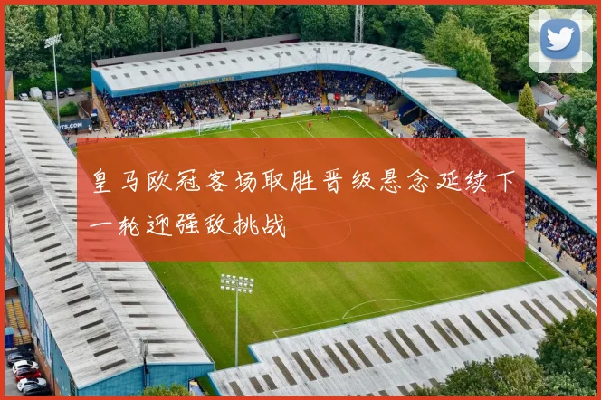 皇马欧冠客场取胜晋级悬念延续下一轮迎强敌挑战