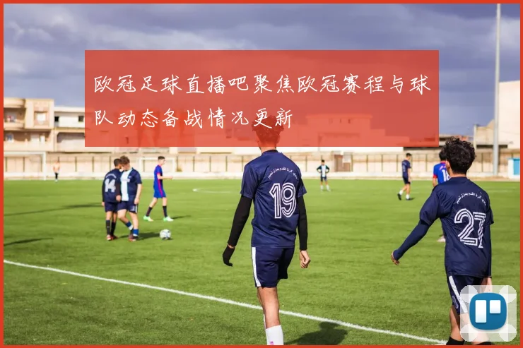 欧冠足球直播吧聚焦欧冠赛程与球队动态备战情况更新