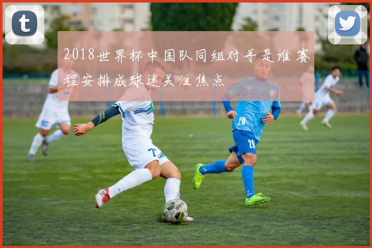 2018世界杯中国队同组对手是谁 赛程安排成球迷关注焦点