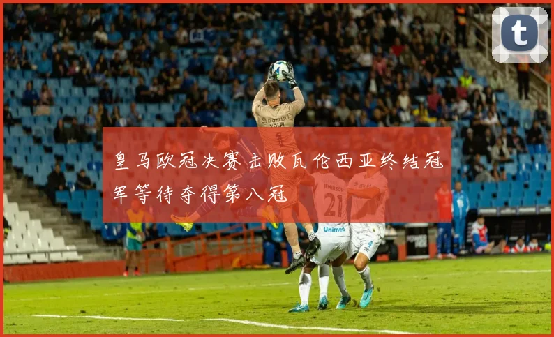 皇马欧冠决赛击败瓦伦西亚终结冠军等待夺得第八冠