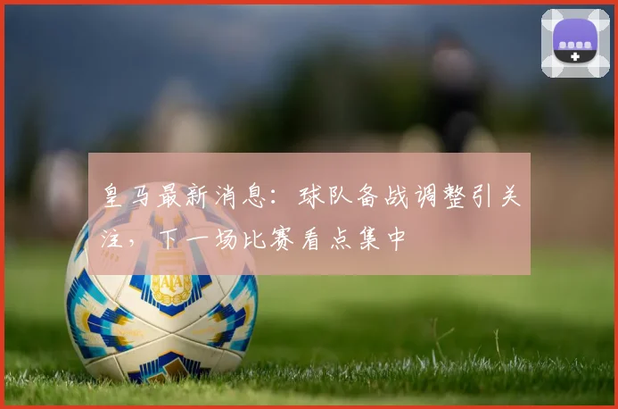 皇马最新消息：球队备战调整引关注，下一场比赛看点集中