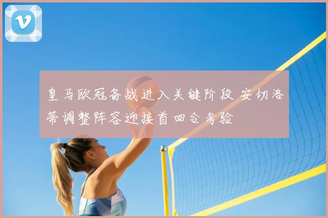 皇马欧冠备战进入关键阶段 安切洛蒂调整阵容迎接首回合考验