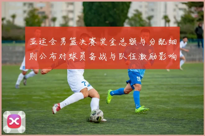 亚运会男篮决赛奖金总额与分配细则公布对球员备战与队伍激励影响