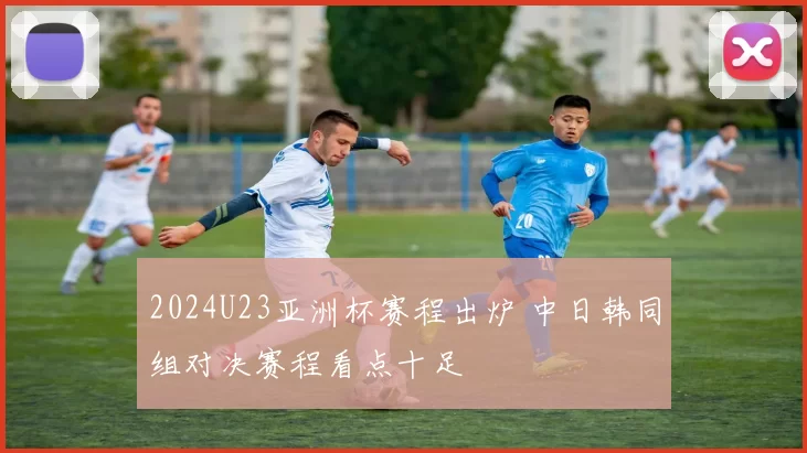 2024U23亚洲杯赛程出炉 中日韩同组对决赛程看点十足