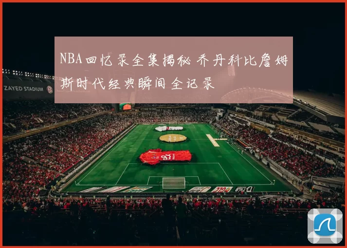 NBA回忆录全集揭秘 乔丹科比詹姆斯时代经典瞬间全记录