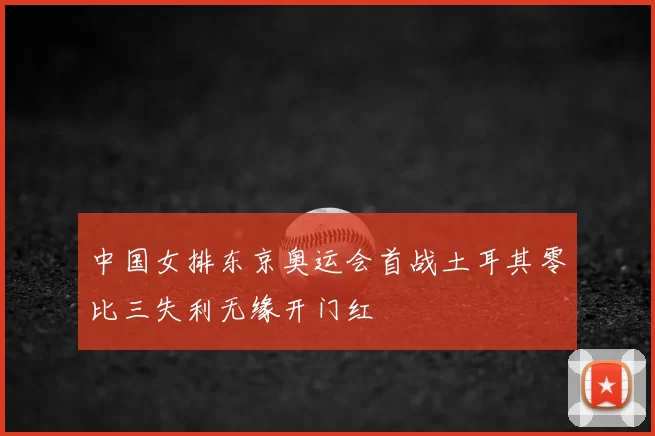 中国女排东京奥运会首战土耳其零比三失利无缘开门红