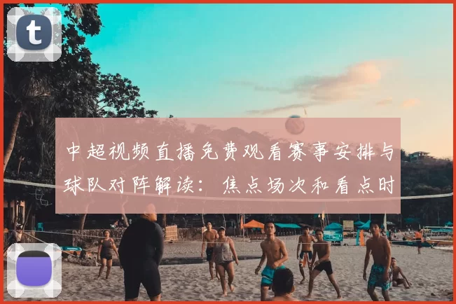 中超视频直播免费观看赛事安排与球队对阵解读：焦点场次和看点时间表
