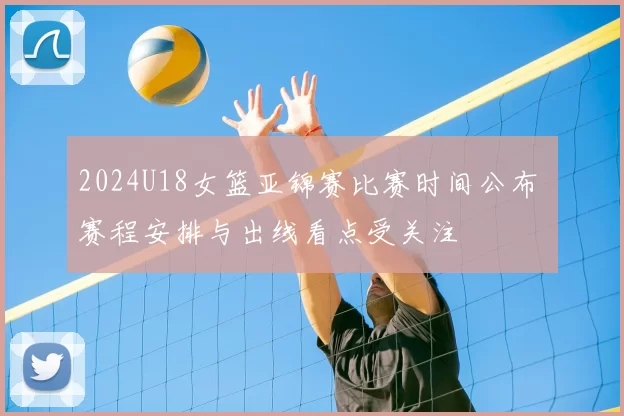 2024U18女篮亚锦赛比赛时间公布 赛程安排与出线看点受关注
