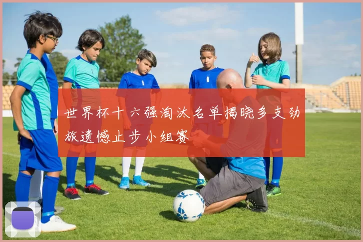 世界杯十六强淘汰名单揭晓多支劲旅遗憾止步小组赛