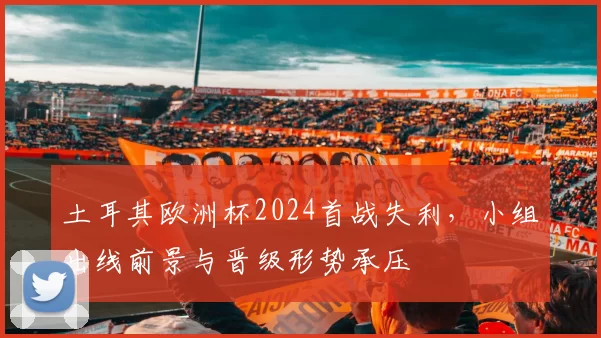 土耳其欧洲杯2024首战失利,小组出线前景与晋级形势承压