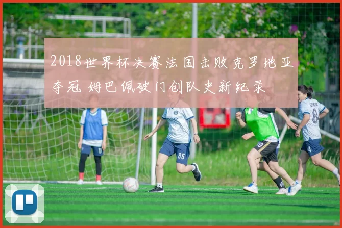 2018世界杯决赛法国击败克罗地亚夺冠 姆巴佩破门创队史新纪录