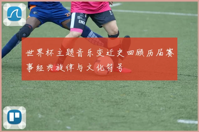 世界杯主题音乐变迁史回顾历届赛事经典旋律与文化符号