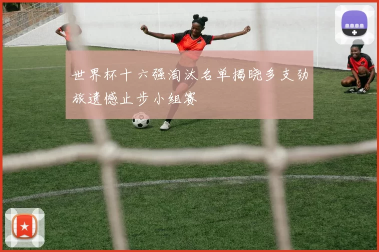 世界杯十六强淘汰名单揭晓多支劲旅遗憾止步小组赛