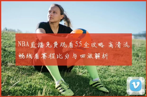 NBA直播免费观看55全攻略 高清流畅线看赛程比分与回放解析