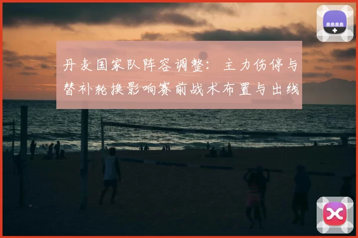 丹麦国家队阵容调整：主力伤停与替补轮换影响赛前战术布置与出线前景