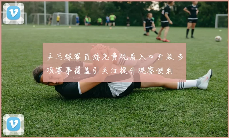 乒乓球赛直播免费观看入口开放 多项赛事覆盖引关注提升观赛便利