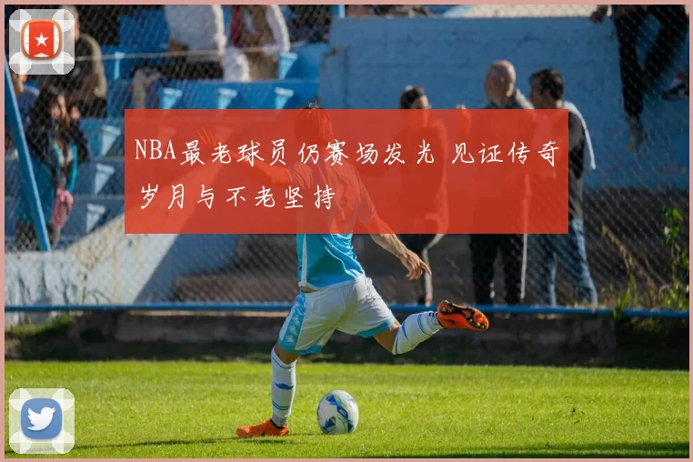 NBA最老球员仍赛场发光 见证传奇岁月与不老坚持