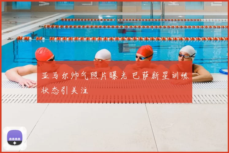 亚马尔帅气照片曝光 巴萨新星训练状态引关注