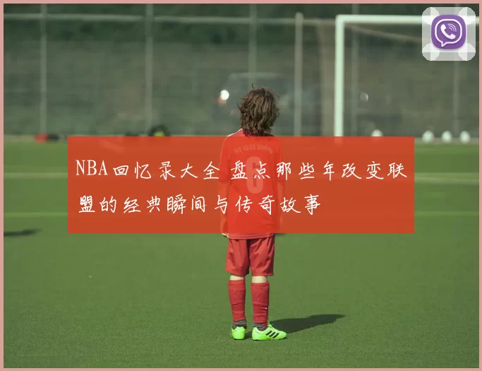 NBA回忆录大全 盘点那些年改变联盟的经典瞬间与传奇故事