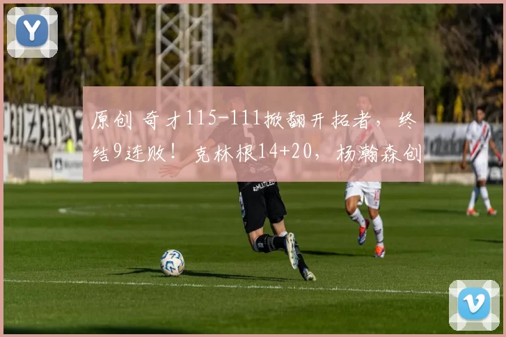 原创 奇才115-111掀翻开拓者，终结9连败！克林根14+20，杨瀚森创NBA生涯新高