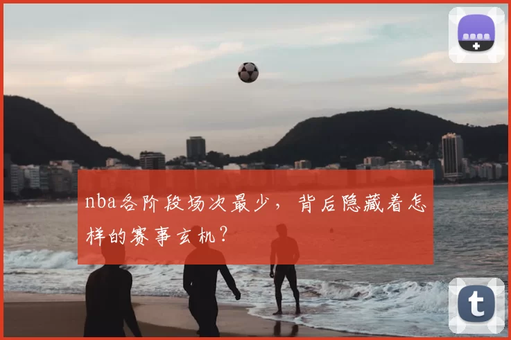 nba各阶段场次最少，背后隐藏着怎样的赛事玄机？
