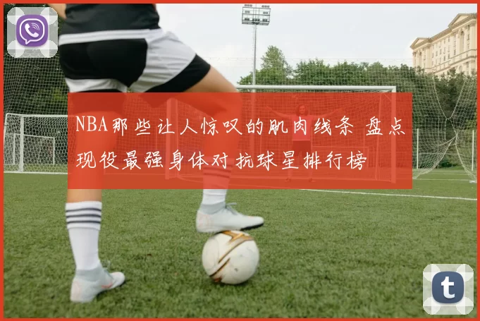 NBA那些让人惊叹的肌肉线条 盘点现役最强身体对抗球星排行榜