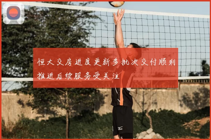 恒大交房进度更新多批次交付顺利推进后续服务受关注
