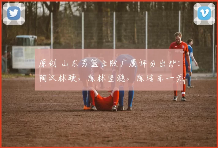 原创 山东男篮击败广厦评分出炉：陶汉林硬，陈林坚稳，陈培东一无是处