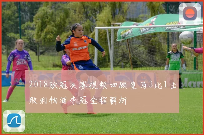 2018欧冠决赛视频回顾皇马3比1击败利物浦夺冠全程解析