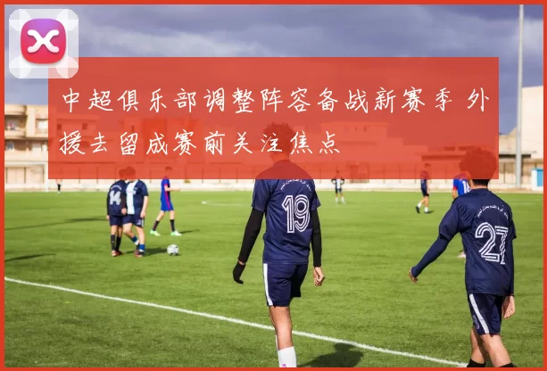 中超俱乐部调整阵容备战新赛季 外援去留成赛前关注焦点