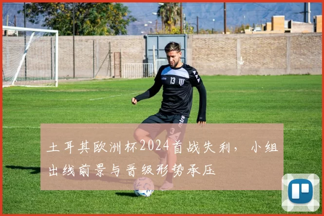 土耳其欧洲杯2024首战失利，小组出线前景与晋级形势承压