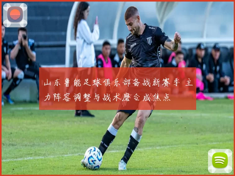 山东鲁能足球俱乐部备战新赛季 主力阵容调整与战术磨合成焦点