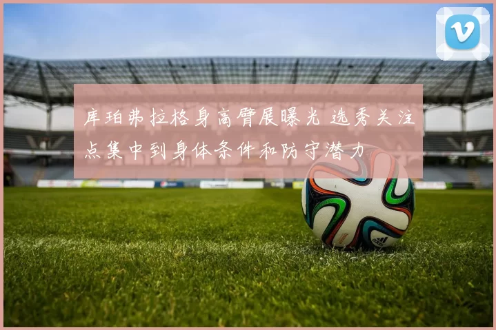 库珀弗拉格身高臂展曝光 选秀关注点集中到身体条件和防守潜力