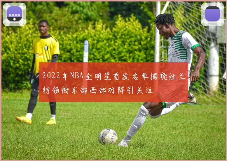 2022年NBA全明星首发名单揭晓杜兰特领衔东部西部对阵引关注