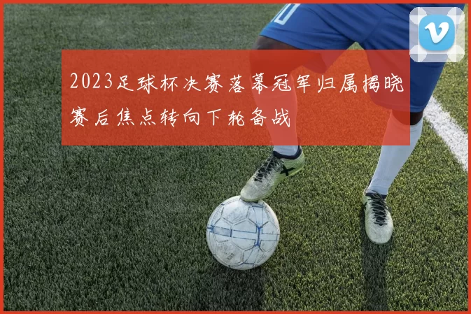 2023足球杯决赛落幕冠军归属揭晓赛后焦点转向下轮备战