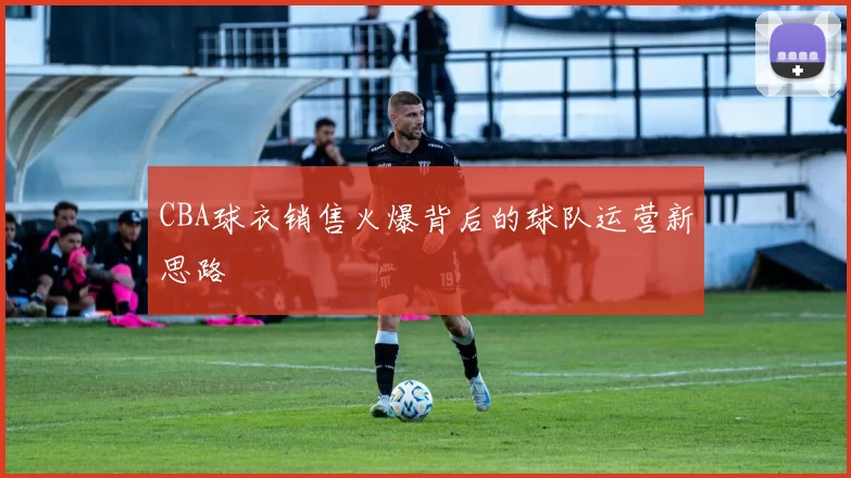 CBA球衣销售火爆背后的球队运营新思路