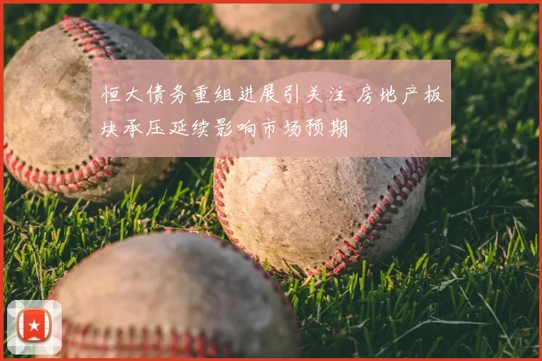 恒大债务重组进展引关注 房地产板块承压延续影响市场预期