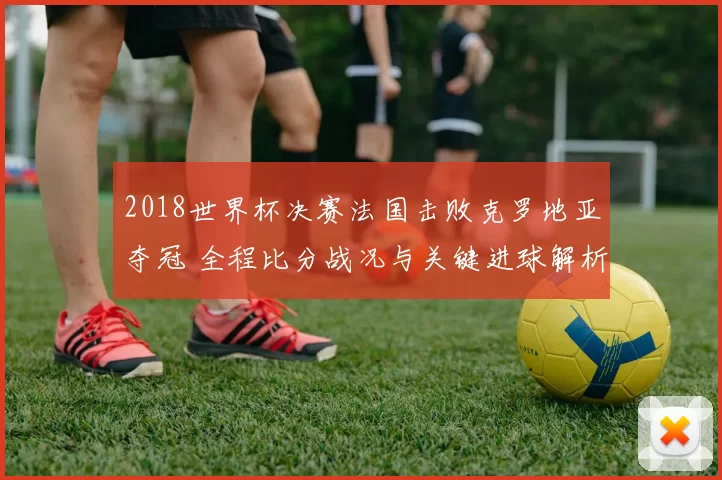 2018世界杯决赛法国击败克罗地亚夺冠 全程比分战况与关键进球解析