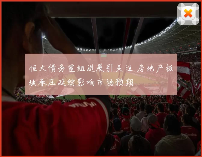 恒大债务重组进展引关注 房地产板块承压延续影响市场预期