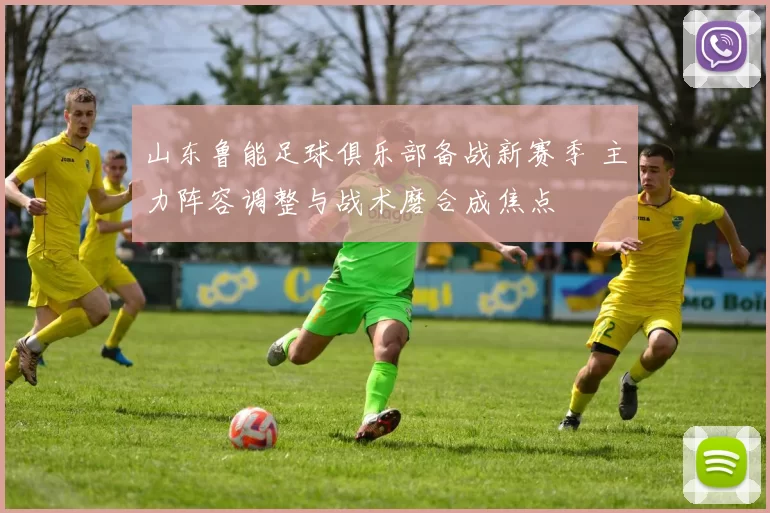 山东鲁能足球俱乐部备战新赛季 主力阵容调整与战术磨合成焦点