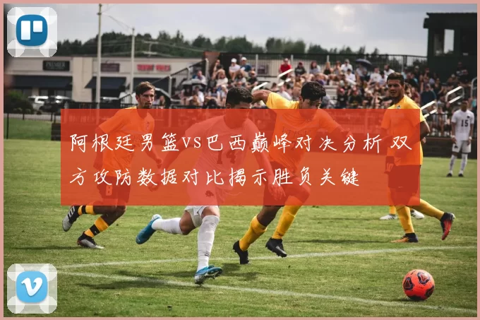 阿根廷男篮vs巴西巅峰对决分析 双方攻防数据对比揭示胜负关键