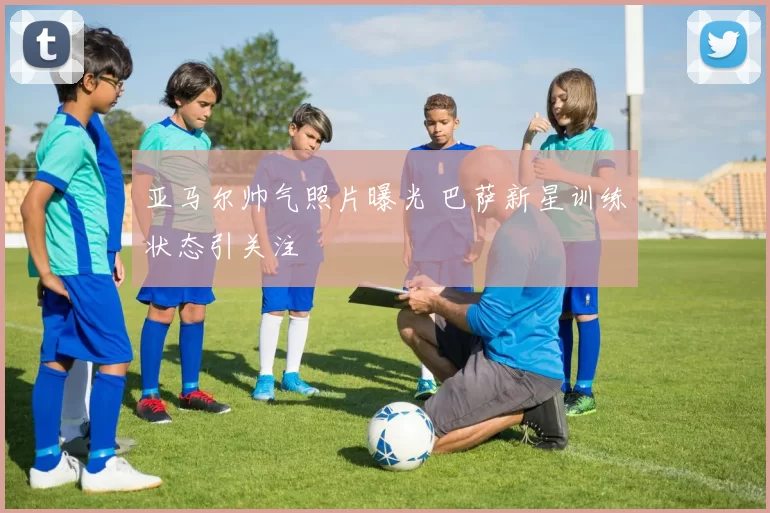 亚马尔帅气照片曝光 巴萨新星训练状态引关注