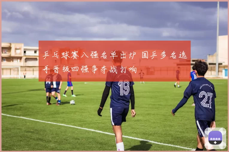 乒乓球赛八强名单出炉 国乒多名选手晋级四强争夺战打响