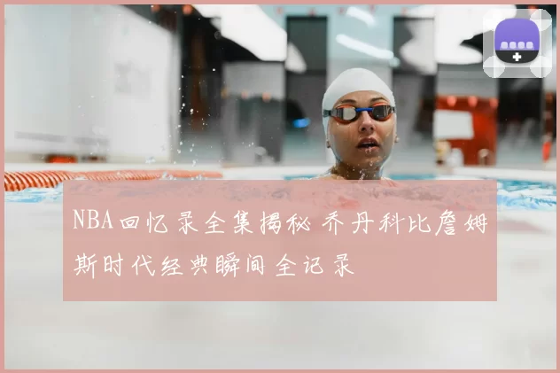 NBA回忆录全集揭秘 乔丹科比詹姆斯时代经典瞬间全记录