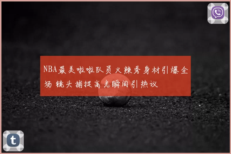 NBA最美啦啦队员火辣秀身材引爆全场 镜头捕捉高光瞬间引热议